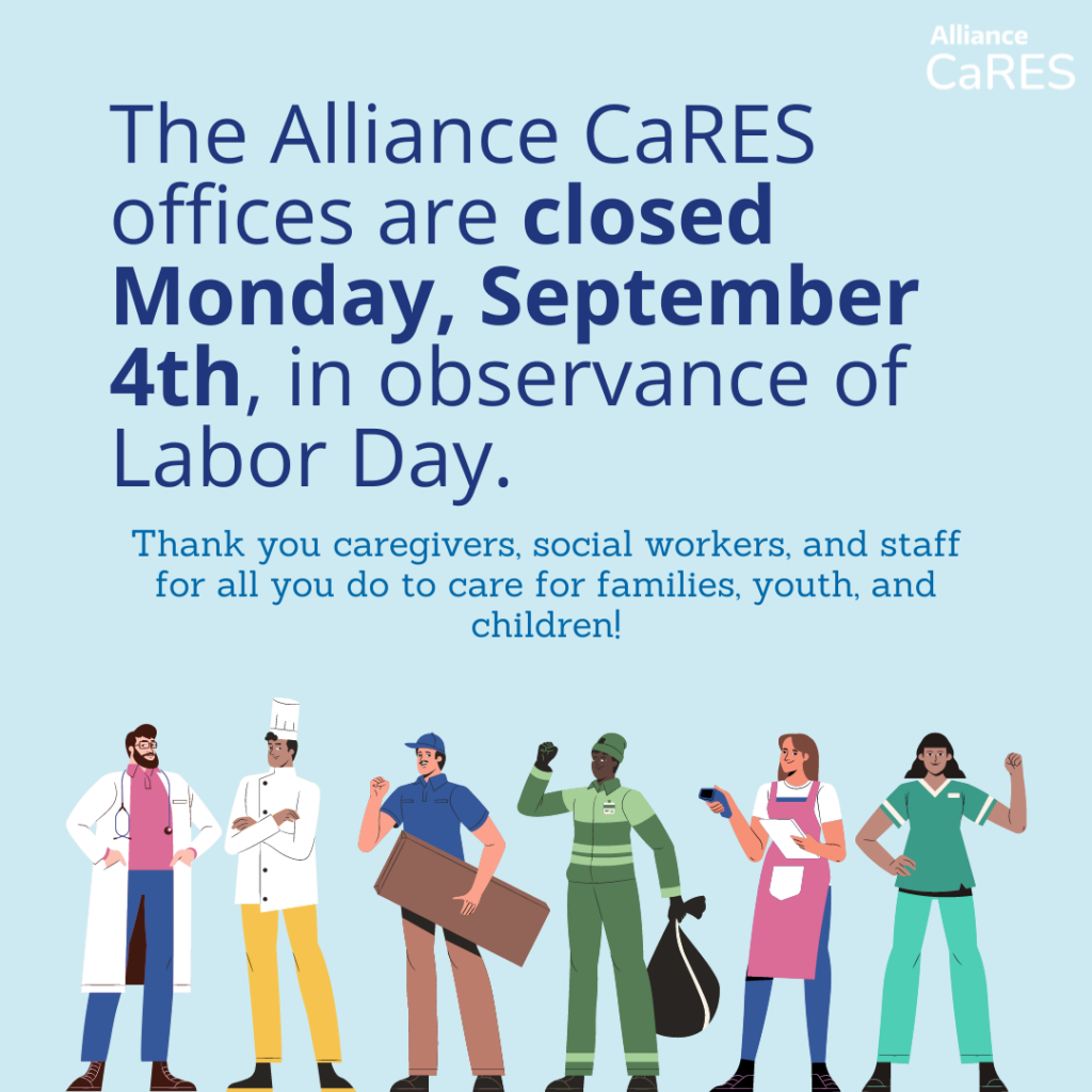 The Alliance CaRES offices are closed Monday, September 4th, in observance of Labor Day. Thank you caregivers, social workers, and staff for all you do to care for families, youth, and children!